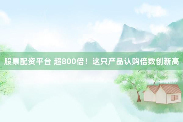 股票配资平台 超800倍！这只产品认购倍数创新高