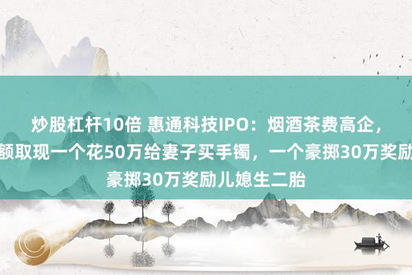 炒股杠杆10倍 惠通科技IPO：烟酒茶费高企，俩实控人大额取现一个花50万给妻子买手镯，一个豪掷30万奖励儿媳生二胎