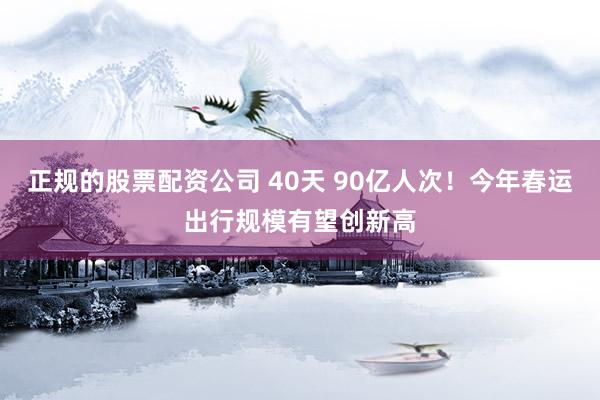 正规的股票配资公司 40天 90亿人次！今年春运出行规模有望创新高