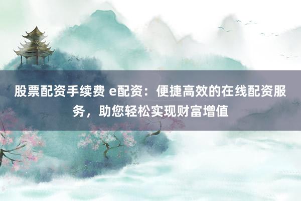 股票配资手续费 e配资：便捷高效的在线配资服务，助您轻松实现财富增值