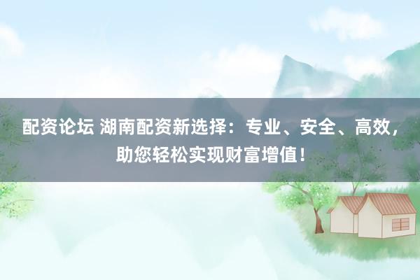 配资论坛 湖南配资新选择：专业、安全、高效，助您轻松实现财富增值！