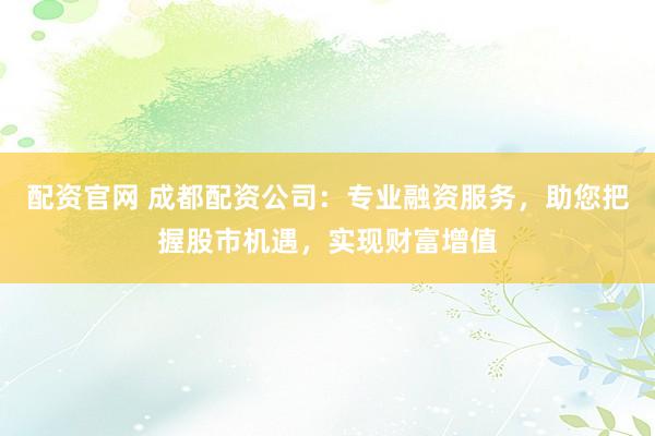 配资官网 成都配资公司：专业融资服务，助您把握股市机遇，实现财富增值