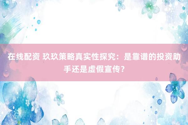 在线配资 玖玖策略真实性探究：是靠谱的投资助手还是虚假宣传？