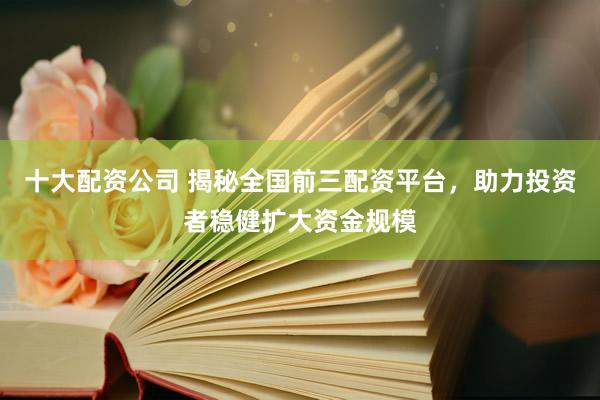 十大配资公司 揭秘全国前三配资平台，助力投资者稳健扩大资金规模