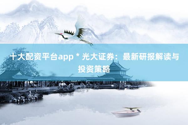 十大配资平台app * 光大证券：最新研报解读与投资策略
