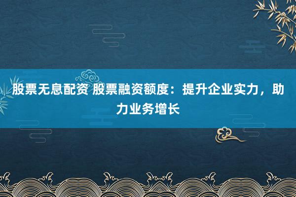 股票无息配资 股票融资额度：提升企业实力，助力业务增长