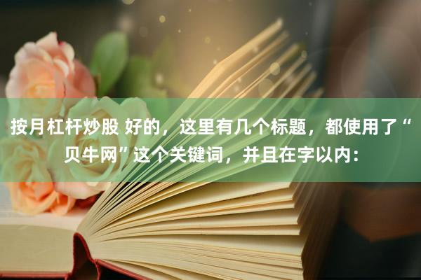 按月杠杆炒股 好的，这里有几个标题，都使用了“贝牛网”这个关键词，并且在字以内：