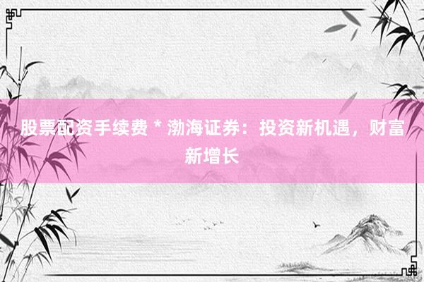 股票配资手续费 * 渤海证券：投资新机遇，财富新增长