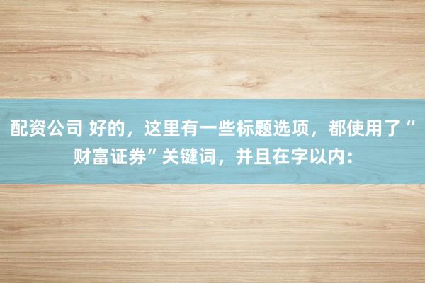配资公司 好的，这里有一些标题选项，都使用了“财富证券”关键词，并且在字以内：