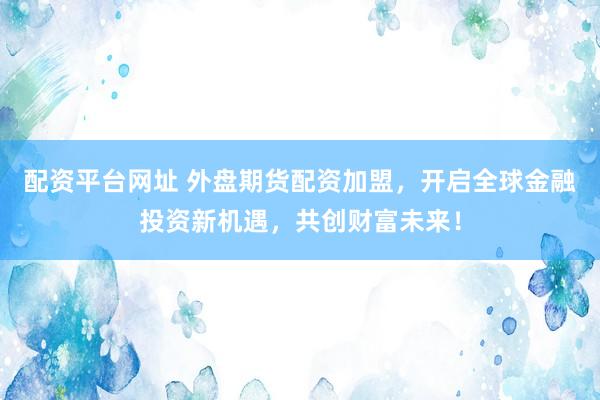 配资平台网址 外盘期货配资加盟，开启全球金融投资新机遇，共创财富未来！