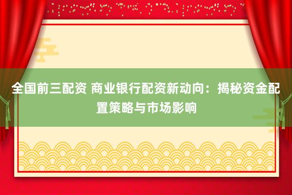 全国前三配资 商业银行配资新动向：揭秘资金配置策略与市场影响