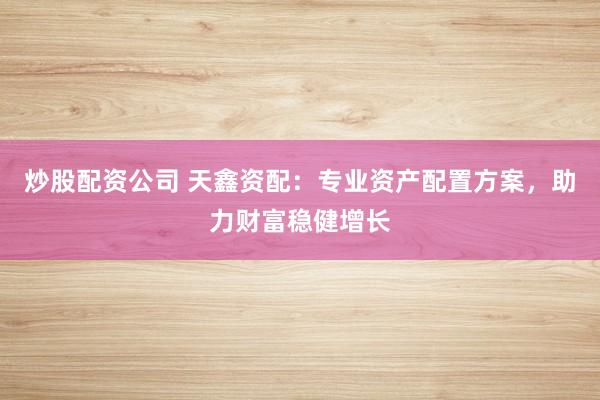 炒股配资公司 天鑫资配：专业资产配置方案，助力财富稳健增长