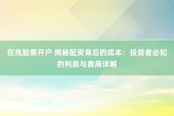 在线股票开户 揭秘配资背后的成本：投资者必知的利息与费用详解
