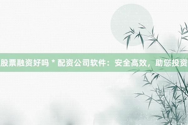 股票融资好吗 * 配资公司软件：安全高效，助您投资