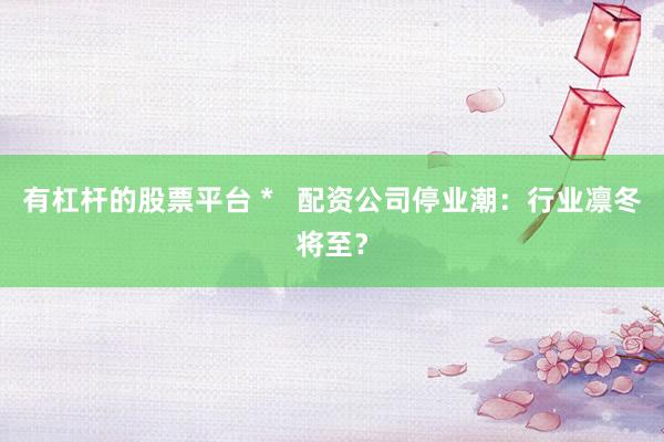 有杠杆的股票平台 *   配资公司停业潮：行业凛冬将至？