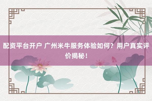 配资平台开户 广州米牛服务体验如何？用户真实评价揭秘！