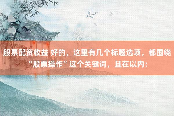 股票配资收益 好的，这里有几个标题选项，都围绕“股票操作”这个关键词，且在以内：