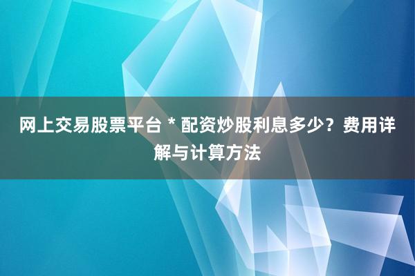 网上交易股票平台 * 配资炒股利息多少？费用详解与计算方法