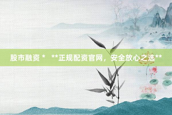股市融资 *   **正规配资官网，安全放心之选**