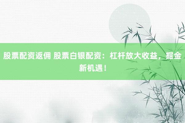 股票配资返佣 股票白银配资：杠杆放大收益，掘金新机遇！
