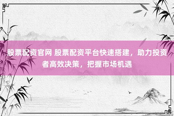 股票配资官网 股票配资平台快速搭建，助力投资者高效决策，把握市场机遇