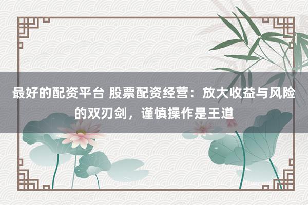 最好的配资平台 股票配资经营：放大收益与风险的双刃剑，谨慎操作是王道