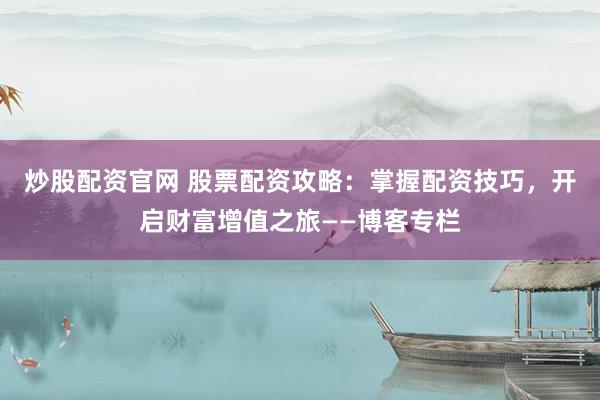 炒股配资官网 股票配资攻略：掌握配资技巧，开启财富增值之旅——博客专栏
