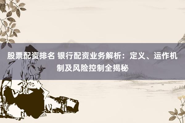 股票配资排名 银行配资业务解析：定义、运作机制及风险控制全揭秘