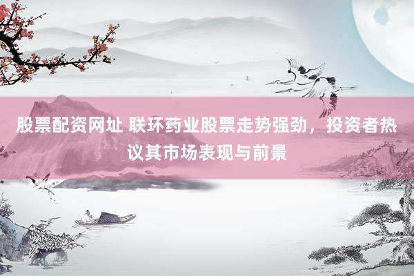 股票配资网址 联环药业股票走势强劲，投资者热议其市场表现与前景