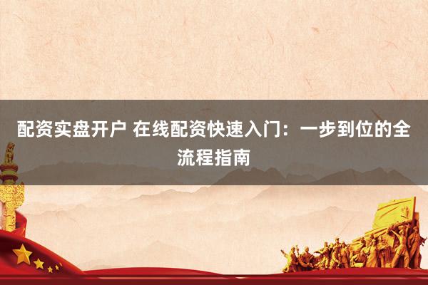 配资实盘开户 在线配资快速入门：一步到位的全流程指南