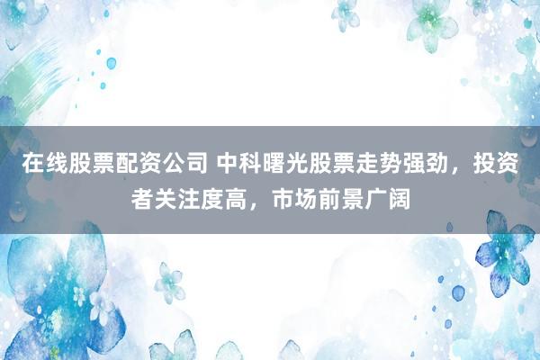 在线股票配资公司 中科曙光股票走势强劲，投资者关注度高，市场前景广阔