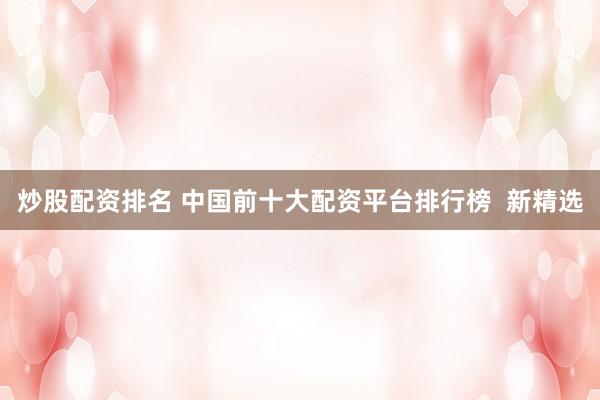 炒股配资排名 中国前十大配资平台排行榜  新精选