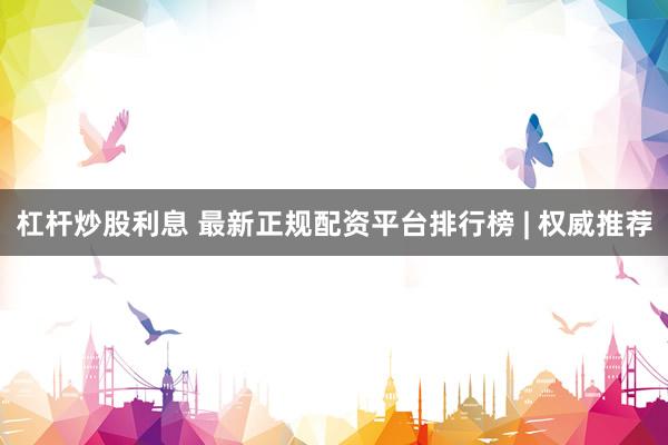 杠杆炒股利息 最新正规配资平台排行榜 | 权威推荐
