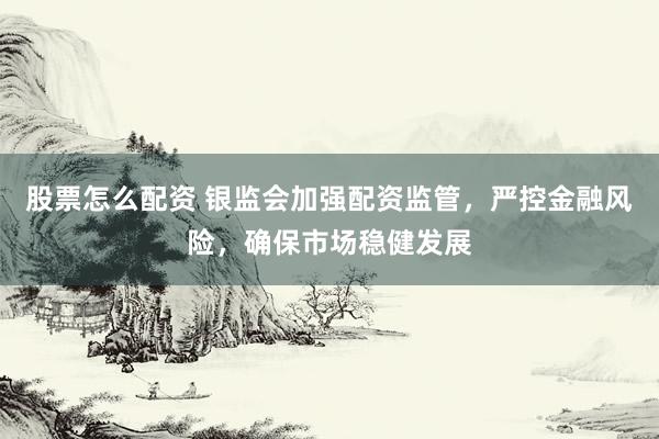 股票怎么配资 银监会加强配资监管，严控金融风险，确保市场稳健发展