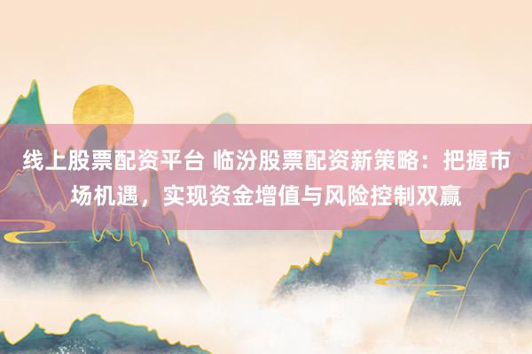 线上股票配资平台 临汾股票配资新策略：把握市场机遇，实现资金增值与风险控制双赢