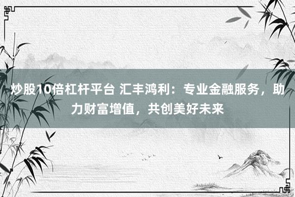 炒股10倍杠杆平台 汇丰鸿利：专业金融服务，助力财富增值，共创美好未来