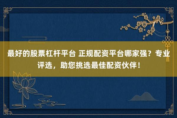 最好的股票杠杆平台 正规配资平台哪家强？专业评选，助您挑选最佳配资伙伴！