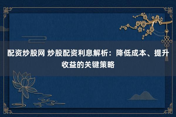 配资炒股网 炒股配资利息解析：降低成本、提升收益的关键策略