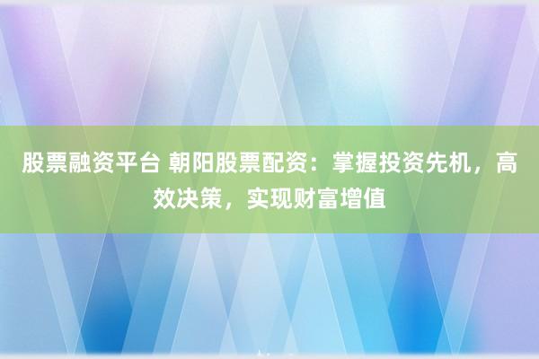 股票融资平台 朝阳股票配资：掌握投资先机，高效决策，实现财富增值