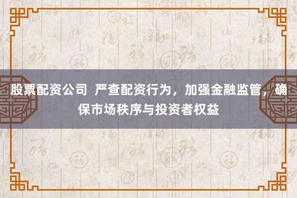 股票配资公司  严查配资行为，加强金融监管，确保市场秩序与投资者权益