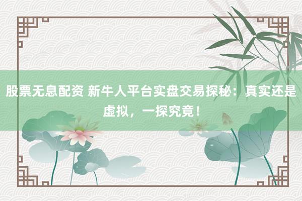 股票无息配资 新牛人平台实盘交易探秘：真实还是虚拟，一探究竟！