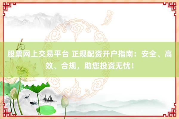 股票网上交易平台 正规配资开户指南：安全、高效、合规，助您投资无忧！