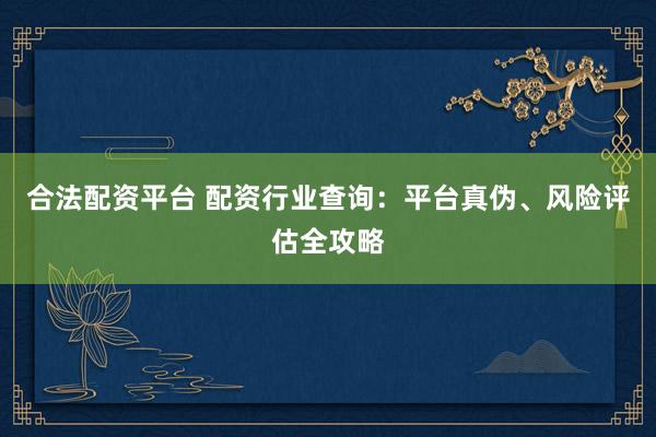 合法配资平台 配资行业查询：平台真伪、风险评估全攻略