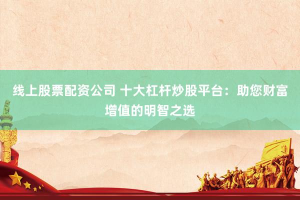线上股票配资公司 十大杠杆炒股平台：助您财富增值的明智之选