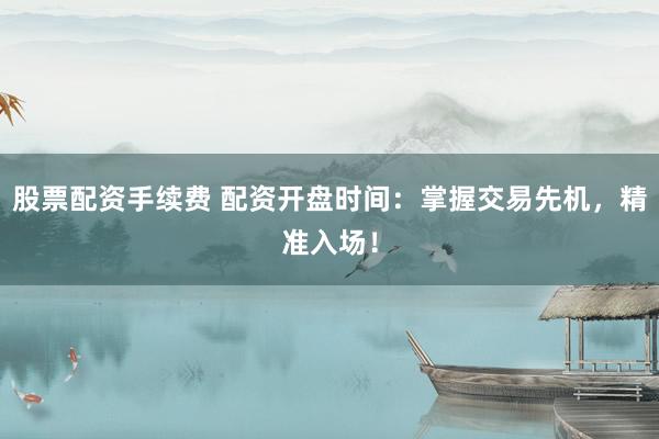 股票配资手续费 配资开盘时间：掌握交易先机，精准入场！