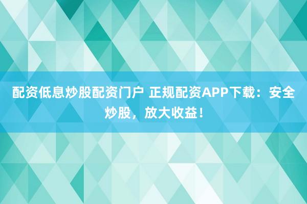 配资低息炒股配资门户 正规配资APP下载：安全炒股，放大收益！