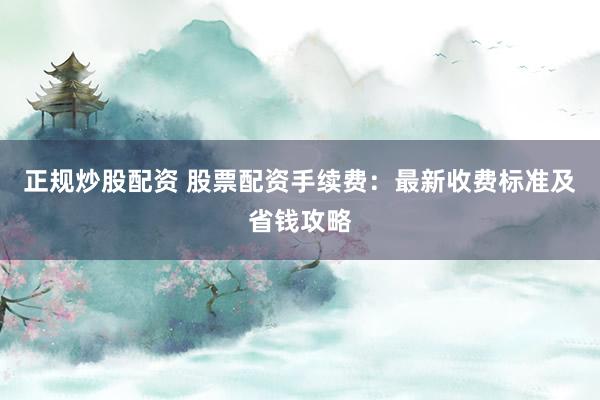 正规炒股配资 股票配资手续费：最新收费标准及省钱攻略