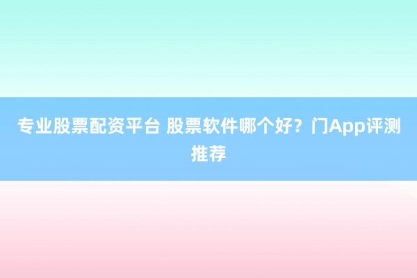 专业股票配资平台 股票软件哪个好？门App评测推荐