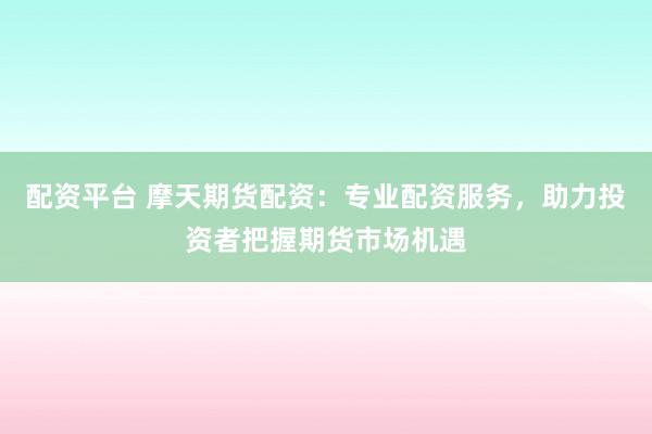 配资平台 摩天期货配资：专业配资服务，助力投资者把握期货市场机遇