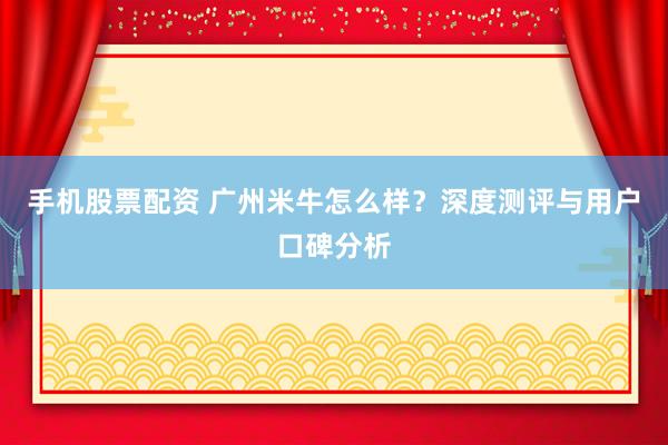 手机股票配资 广州米牛怎么样？深度测评与用户口碑分析